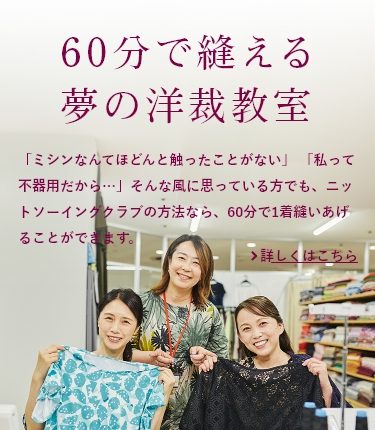 60分で縫える夢の洋裁教室：「ミシンなんてほどんと触ったことがない」「私って不器用だから…」そんな風に思っている方でも、ニットソーイングクラブの方法なら、60分で1着縫いあげることができます。