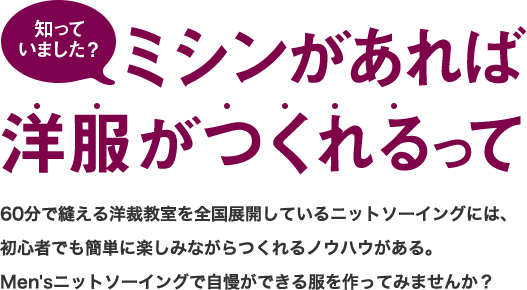 知っていました？ミシンがあれば洋服がつくれるって 60分で縫える洋裁教室を全国展開しているニットソーイングには、初心者でも簡単に楽しみながらつくれるノウハウがある。Men'sニットソーイングで自慢ができる服を作ってみませんか？