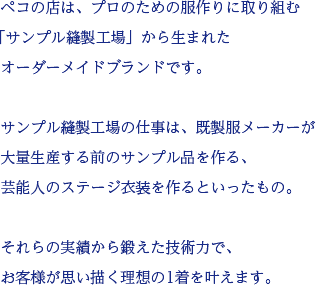 ペコの店は、プロのための服作りに取り組む「サンプル縫製工場」から生まれたオーダーメイドブランドです。サンプル縫製工場の仕事は、既製服メーカーが大量生産する前のサンプル品を作る、芸能人のステージ衣装を作るといったもの。それらの実績から鍛えた技術力で、お客様が思い描く理想の1着を叶えます。